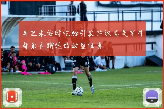 库里采访时吃糖引发热议竟是字母哥亲自赠送的甜蜜惊喜