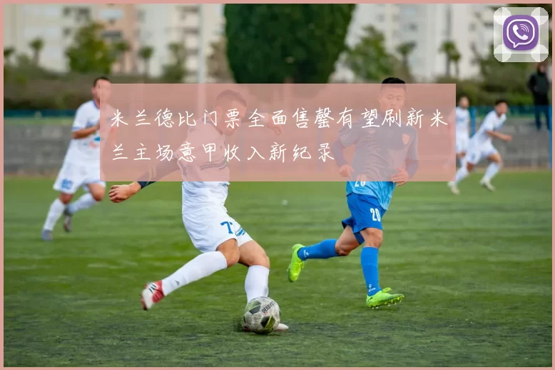 米兰德比门票全面售罄有望刷新米兰主场意甲收入新纪录