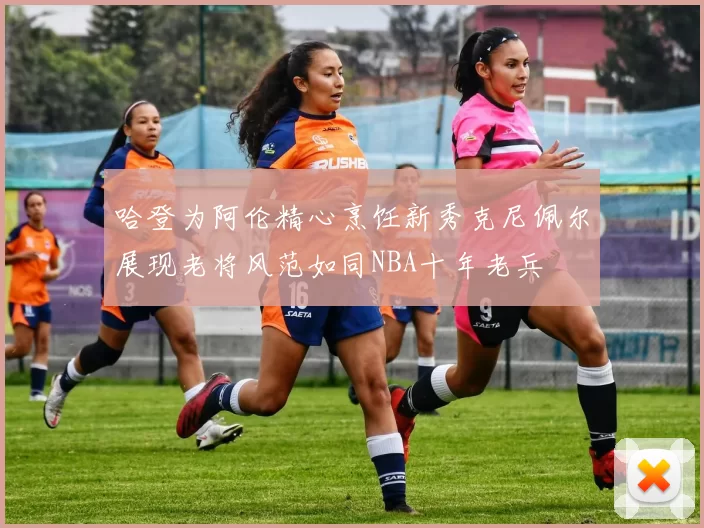 哈登为阿伦精心烹饪新秀克尼佩尔展现老将风范如同NBA十年老兵
