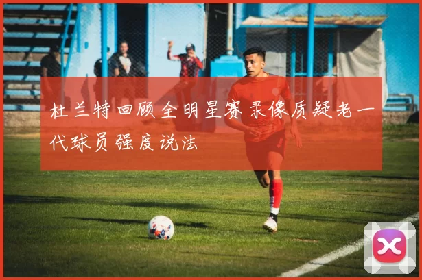 杜兰特回顾全明星赛录像质疑老一代球员强度说法