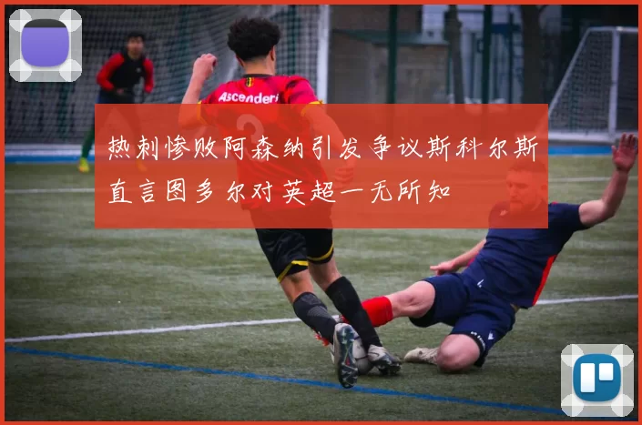 热刺惨败阿森纳引发争议斯科尔斯直言图多尔对英超一无所知