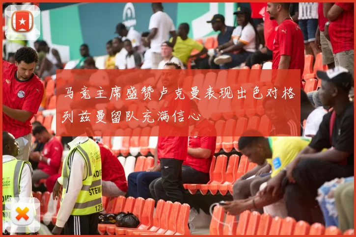 马竞主席盛赞卢克曼表现出色对格列兹曼留队充满信心