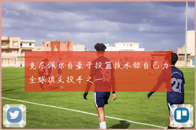 克尼佩尔自豪于投篮技术称自己为全球顶尖投手之一