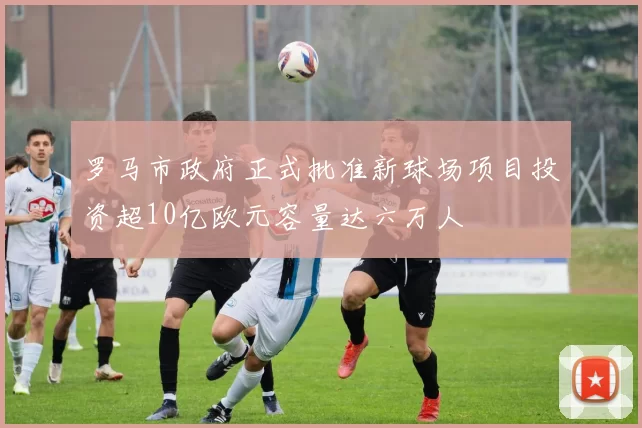 罗马市政府正式批准新球场项目投资超10亿欧元容量达六万人