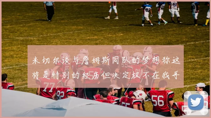 米切尔谈与詹姆斯同队的梦想称这将是特别的经历但决定权不在我手中