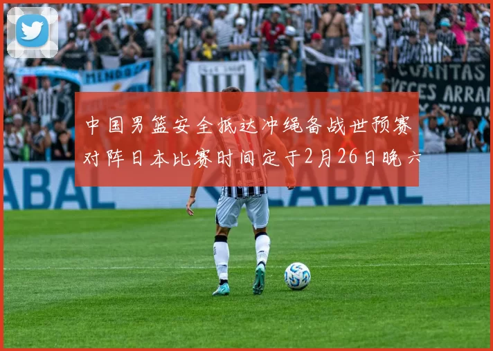 中国男篮安全抵达冲绳备战世预赛对阵日本比赛时间定于2月26日晚六点五分