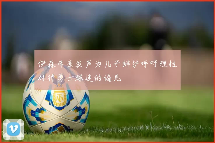 伊森母亲发声为儿子辩护呼吁理性对待勇士球迷的偏见