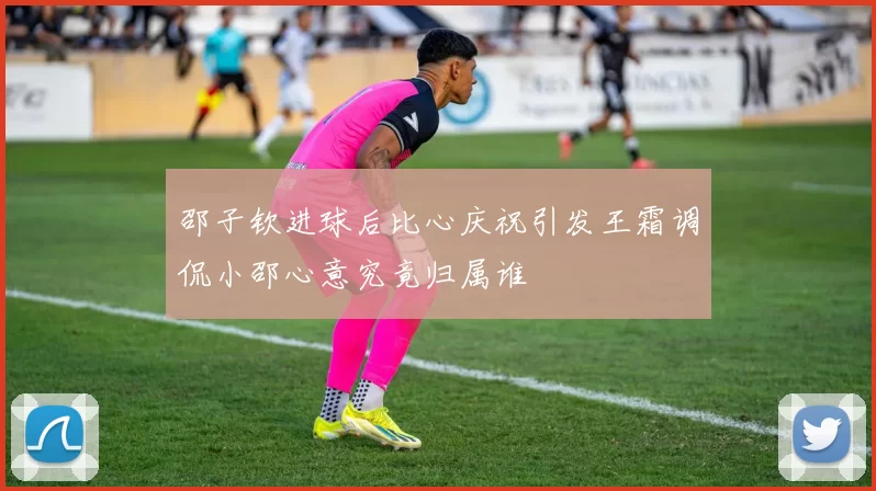 邵子钦进球后比心庆祝引发王霜调侃小邵心意究竟归属谁