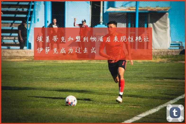 埃基蒂克加盟利物浦后表现惊艳让伊萨克成为过去式