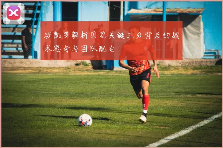 班凯罗解析贝恩关键三分背后的战术思考与团队配合