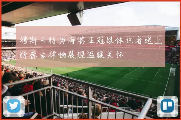 穆斯卡特为海港亚冠媒体记者送上新春吉祥物展现温暖关怀