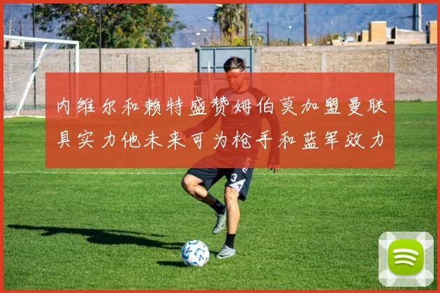 内维尔和赖特盛赞姆伯莫加盟曼联具实力他未来可为枪手和蓝军效力