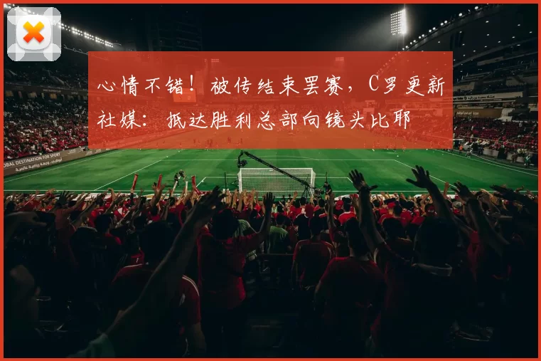 心情不错！被传结束罢赛，C罗更新社媒：抵达胜利总部向镜头比耶