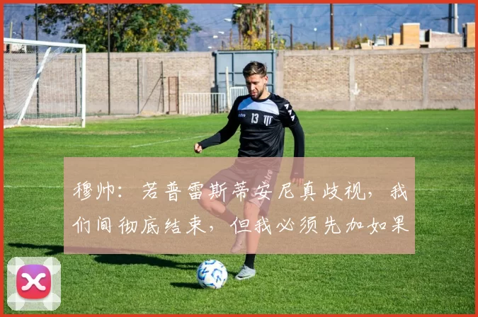 穆帅：若普雷斯蒂安尼真歧视，我们间彻底结束，但我必须先加如果