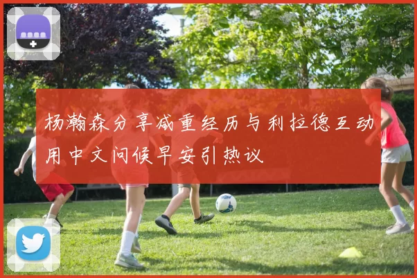 杨瀚森分享减重经历与利拉德互动用中文问候早安引热议