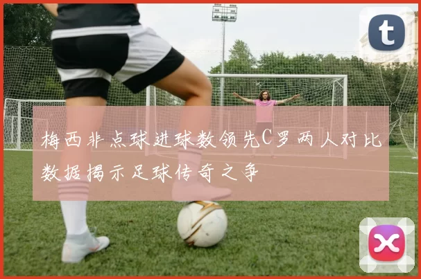 梅西非点球进球数领先C罗两人对比数据揭示足球传奇之争