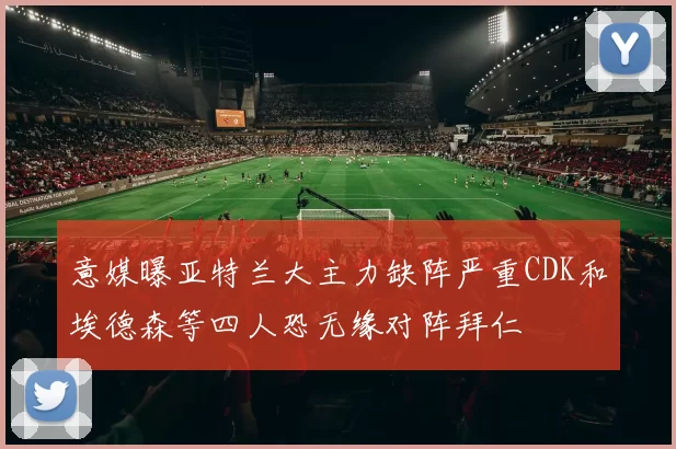 意媒曝亚特兰大主力缺阵严重CDK和埃德森等四人恐无缘对阵拜仁