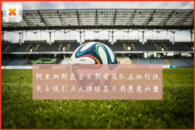 阿里纳斯直言东契奇离队后独行侠失去吸引力大牌球星不再愿意加盟