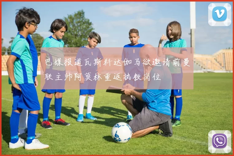 巴媒报道瓦斯科达伽马欲邀请前曼联主帅阿莫林重返执教岗位